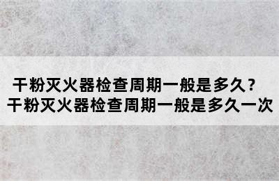 干粉灭火器检查周期一般是多久？ 干粉灭火器检查周期一般是多久一次